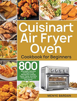 Cuisinart Air Fryer Oven Cookbook for Beginners : 800 Affordable, Delicious and Super Crisp Recipes for Cooking Easier, Faster, And More Enjoyable for You and Your Family!