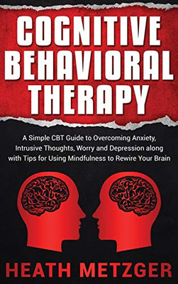 Cognitive Behavioral Therapy : A Simple CBT Guide to Overcoming Anxiety, Intrusive Thoughts, Worry and Depression Along with Tips for Using Mindfulness to Rewire Your Brain