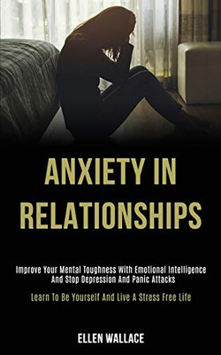 Anxiety in Relationships : Improve Your Mental Toughness With Emotional Intelligence and Stop Depression and Panic Attacks (Learn to Be Yourself and Live a Stress Free Life)