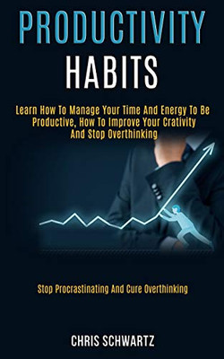 Productivity Habits : Learn How to Manage Your Time and Energy to Be Productive, How to Improve Your Crativity and Stop Overthinking (Stop Procrastinating and Cure Overthinking)