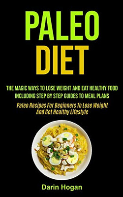 Paleo Diet : The Magic Ways To Lose Weight And Eat Healthy Food, Including Step By Step Guides To Meal Plans (Paleo Recipes For Beginners To Lose Weight And Get Healthy Lifestyle)
