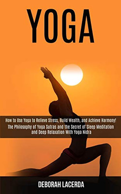 Yoga : How to Use Yoga to Relieve Stress, Build Wealth, and Achieve Harmony! (The Philosophy of Yoga Sutras and the Secret of Sleep Meditation and Deep Relaxation With Yoga Nidra)