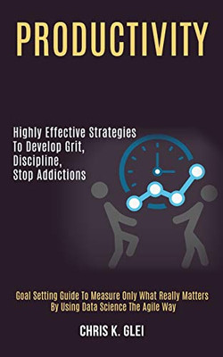 Productivity : Highly Effective Strategies to Develop Grit, Discipline, Stop Addictions (Goal Setting Guide to Measure Only What Really Matters by Using Data Science the Agile Way)