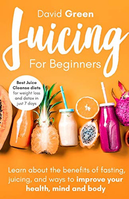 Juicing for Beginners : Best Juice Cleanse Diets for Weight Loss and Detox in Just 7 Days. Learn about the Benefits of Fasting, Juicing, and Ways to Improve Your Health, Mind, and Body