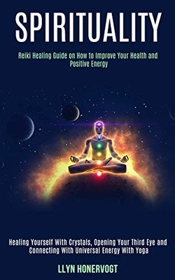 Spirituality : Reiki Healing Guide on How to Improve Your Health and Positive Energy (Healing Yourself With Crystals, Opening Your Third Eye and Connecting With Universal Energy With Yoga)