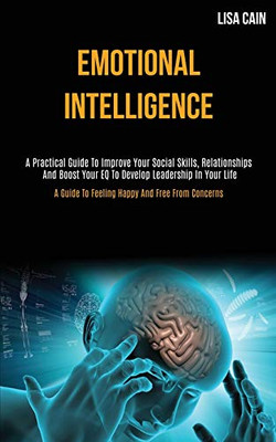 Emotional Intelligence : A Practical Guide To Improve Your Social Skills, Relationships And Boost Your EQ To Develop Leadership In Your Life (A Guide To Feeling Happy And Free From Concerns)