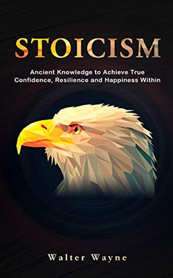 Stoicism : A Modern In-Depth Beginner's Guide on Ancient Stoic Principles That Will Give You True Confidence, Resilience and Happiness Within to Overcome Any Obstacle and Transform Your Life