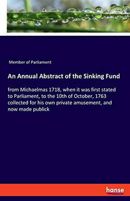 An Annual Abstract of the Sinking Fund : From Michaelmas 1718, when it was First Stated to Parliament, to the 10th of October, 1763 Collected for His Own Private Amusement, and Now Made Publick