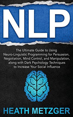Nlp : The Ultimate Guide to Using Neuro-Linguistic Programming for Persuasion, Negotiation, Mind Control, and Manipulation, Along with Dark Psychology Techniques to Increase Your Social Influence