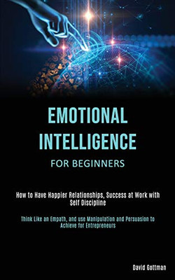 Emotional Intelligence for Beginners : How to Have Happier Relationships, Success at Work with Self Discipline (Think Like an Empath, and Use Manipulation and Persuasion to Achieve for Entrepreneurs)