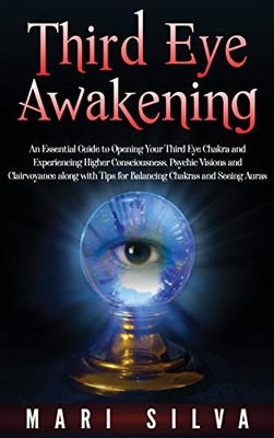 Third Eye Awakening : An Essential Guide to Opening Your Third Eye Chakra and Experiencing Higher Consciousness, Psychic Visions and Clairvoyance Along with Tips for Balancing Chakras and Seeing Auras