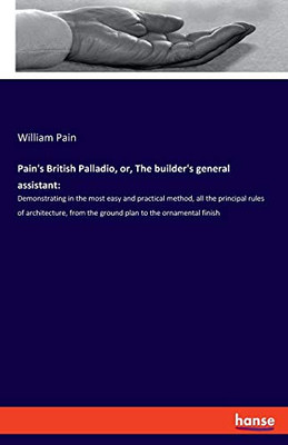 Pain's British Palladio, Or, The Builder's General Assistant: : Demonstrating in the Most Easy and Practical Method, All the Principal Rules of Architecture, from the Ground Plan to the Ornamental Finish