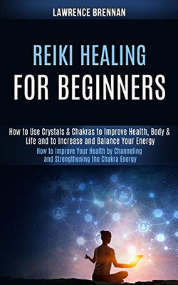 Reiki Healing for Beginners : How to Improve Your Health by Channeling and Strengthening the Chakra Energy (How to Use Crystals & Chakras to Improve Health, Body & Life and to Increase and Balance Your Energy)