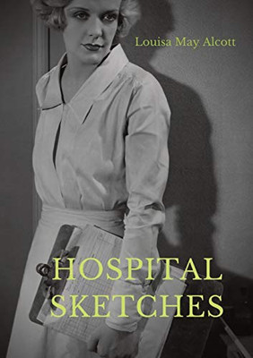 Hospital Sketches : A Compilation of Four Sketches Based on Letters Louisa May Alcott Sent Home During the Six Weeks She Spent as a Volunteer Nurse for the Union Army During the American Civil War in Georgetown