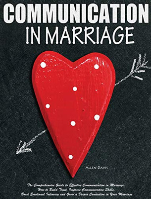 Communication In Marriage : The Comprehensive Guide to Effective Communication in Marriage. How to Build Trust, Improve Communication Skills, Boost Emotional Intimacy and Grow a Deeper Connection in Your Marriage