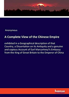 A Complete View of the Chinese Empire : Exhibited in a Geographical Description of that Country, a Dissertation on Its Antiquity and a Genuine and Copious Account of Earl Marcartney's Embassy from the King of Great Britain to the Emperor of China