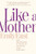 Like A Mother : How Motherhood Is The Key To Unlocking Your Greatness