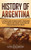 History Of Argentina: A Captivating Guide To Argentine History, Starting From The Pre-Columbian Period Through The Inca Empire And Spanish Colonization To The Present