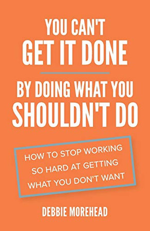 You Can't Get It Done By Doing What You Shouldn't Do : How to Stop Working So Hard at Getting What You Don't Want