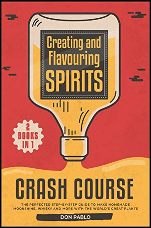 Creating and Flavoring Spirits - Crash Course - [2 Books in 1]: The Perfected Step-by-Step Guide to Make Homemade Moonshine, Whisky and More with the World's Great Plants - 9781802240092