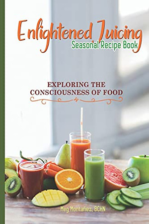Enlightened Juicing Seasonal Recipe Book: Exploring The Consciousness Of Food - 9781736930601