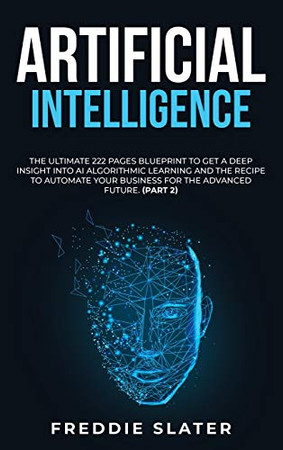 Artificial Intelligence: The Ultimate 222 Pages Blueprint To Get A Deep Insight Into Ai Algorithmic Learning And The Recipe To Automate Your Business For The Advanced Future. (Part 2) - 9781801384544