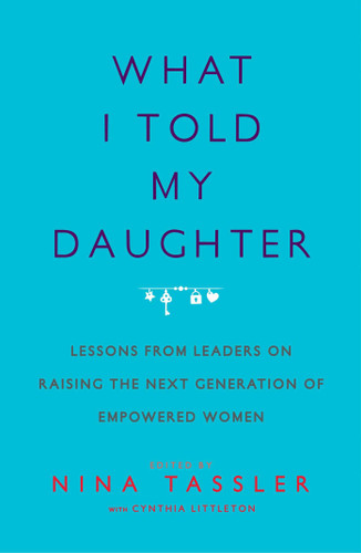 What I Told My Daughter: Lessons from Leaders on Raising the Next Generation of Empowered Women Cover