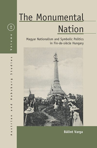 The Monumental Nation: Magyar Nationalism and Symbolic Politics in Fin-de-siècle Hungary (Austrian and Habsburg Studies #20) book cover by Bálint Varga