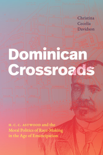 Dominican Crossroads: H. C. C. Astwood and the Moral Politics of Race-Making in the Age of Emancipation book cover by Christina Cecelia Davidson