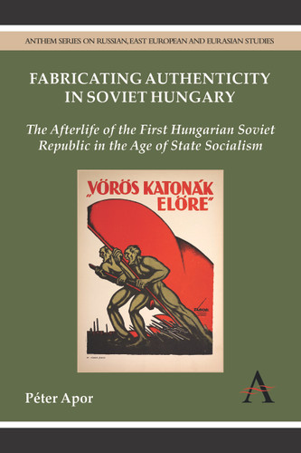 Fabricating Authenticity in Soviet Hungary: The Afterlife of the First Hungarian Soviet Republic in the Age of State Socialism (Anthem Series on Russian, East European and Eurasian Studies) book cover by Péter Apor