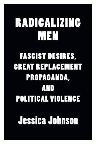 Radicalizing Men: Fascist Desires, Great Replacement Propaganda, and Political Violence book cover by Jessica Johnson