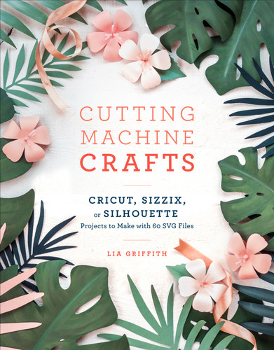 Cutting Machine Crafts with Your Cricut, Sizzix, or Silhouette: Die Cutting Machine Projects to Make with 60 SVG Files book cover by Lia Griffith