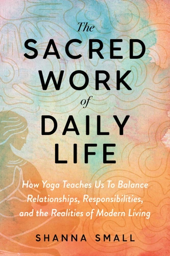 The Sacred Work of Daily Life: A Yogic Guide to Balancing Relationships, Responsibilities, and the Realities of Modern Living book cover by Shanna Small