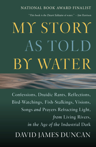 My Story as Told by Water: Confessions, Druidic Rants, Reflections, Bird-watchings, Fish-stalkings, Visions, Songs and Prayers Refracting Light, From Living Rivers, in the Age of the Indu book cover by David James Duncan
