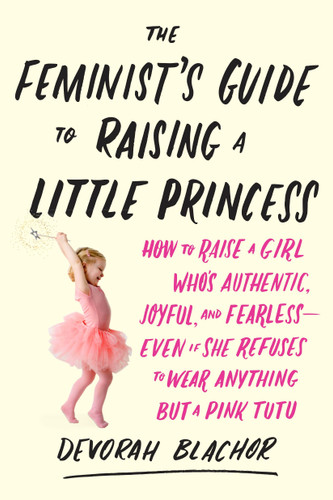The Feminist's Guide to Raising a Little Princess: How to Raise a Girl Who's Authentic, Joyful, and Fearless--Even If She Refuses to Wear Anything but a Pink Tutu book cover by Devorah Blachor