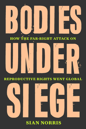 Bodies Under Siege: How the Far-Right Attack on Reproductive Rights Went Global book cover by Sian Norris