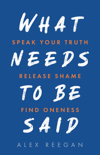 What Needs to Be Said: Speak Your Truth, Release Shame, Find Oneness book cover by Alex Reegan