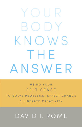 Your Body Knows the Answer: Using Your Felt Sense to Solve Problems, Effect Change, and Liberate Creativity book cover by David I. Rome
