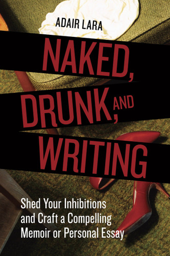 Naked, Drunk, and Writing: Shed Your Inhibitions and Craft a Compelling Memoir or Personal Essay book cover by Adair Lara
