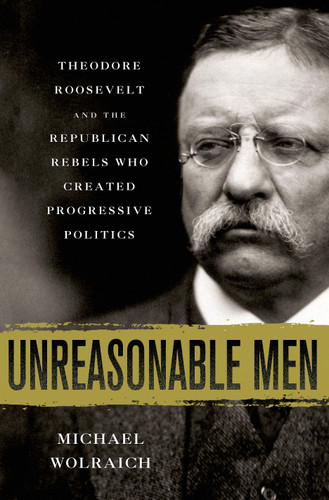 Unreasonable Men: Theodore Roosevelt and the Republican Rebels Who Created Progressive Politics book cover by Michael Wolraich