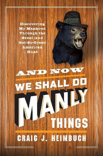 And Now We Shall Do Manly Things: Discovering My Manhood Through the Great (and Not-So-Great) American Hunt book cover by Craig Heimbuch