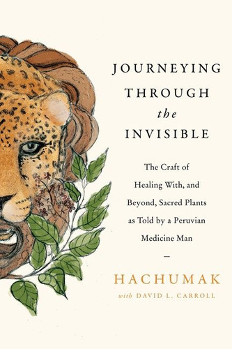 Journeying Through the Invisible: The Craft of Healing With, and Beyond, Sacred Plants, as Told by a Peruvian Medicine Man book cover by Hachumak, David L. Carroll