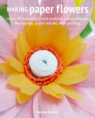 Making Paper Flowers: Create 35 beautiful floral projects using origami, decoupage, paper mâché, and quilling book cover by Denise Brown