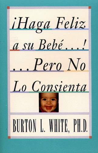 Haga Feliz a su Bebe...Pero No Lo Consienta (Raising a Happy, Unspoiled Child): Raising a Happy, Unspoiled Child book cover by Burton L. White