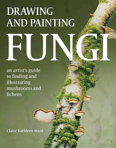 Drawing and Painting Fungi: An Artists Guide to Finding and Illustrating Mushrooms and Lichens book cover by Claire Kathleen Ward