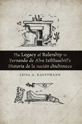 The Legacy of Rulership in Fernando de Alva Ixtlilxochitl's Historia de la nación chichimeca book cover by Leisa A. Kauffmann