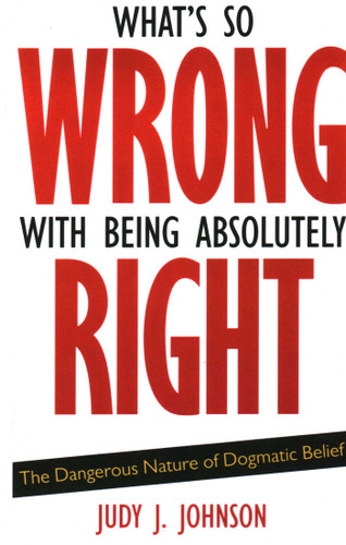 What's So Wrong with Being Absolutely Right: The Dangerous Nature of Dogmatic Belief book cover by Judy J. Johnson