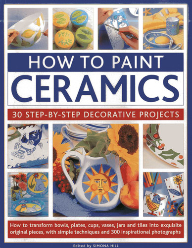 How To Paint Ceramics: 30 Step-By-Step Decorative Projects: How To Transform Bowls, Plates, Cups, Vases, Jars And Tiles Into Exquisite Original Pieces, With Simple Techniques And 300 Inspirational Photographs book cover by Simona Hill