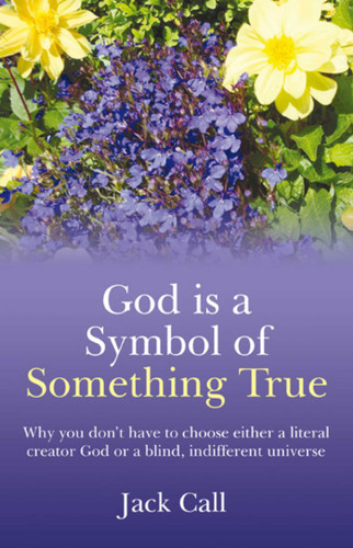 God Is A Symbol of Something True: Why You Don't Have to Choose Either a Literal Creator or A Blind, Indifferent Universe book cover by Jack Call