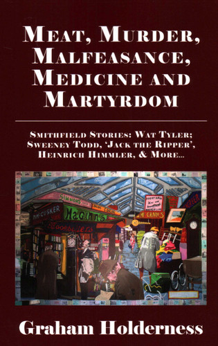 Meat, Murder, Malfeasance, Medicine and Martyrdom: Smithfield Stories: Wat Tyler, Anne Askew, Sweeney Todd, Jack the Ripper, Heinrich Himmler & more ... book cover by Graham Holderness